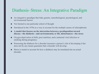 Diathesis–Stress: An Integrative Paradigm
■ An integrative paradigm that links genetic, neurobiological, psychological, and
environmental factors
■ Not limited to one particular school of thought
■ Introduced in the 1970s as a way to account for the multiple causes of schizophrenia
■ A model that focuses on the interaction between a predisposition toward
disease—the diathesis—and environmental, or life, disturbances—the stress
■ Oxygen deprivation at birth, poor nutrition, and a maternal viral infection or
smoking during pregnancy
■ Possessing the diathesis for a disorder increases a person’s risk of developing it but
does not by any means guarantee that a disorder will develop.
■ Stress is meant to account for how a diathesis may be translated into an actual
disorder.
 