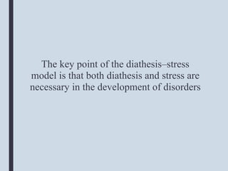 The key point of the diathesis–stress
model is that both diathesis and stress are
necessary in the development of disorders
 