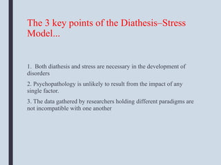 The 3 key points of the Diathesis–Stress
Model...
1. Both diathesis and stress are necessary in the development of
disorders
2. Psychopathology is unlikely to result from the impact of any
single factor.
3. The data gathered by researchers holding different paradigms are
not incompatible with one another
 