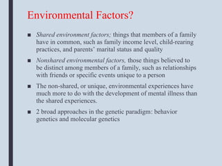 Environmental Factors?
■ Shared environment factors; things that members of a family
have in common, such as family income level, child-rearing
practices, and parents’ marital status and quality
■ Nonshared environmental factors, those things believed to
be distinct among members of a family, such as relationships
with friends or specific events unique to a person
■ The non-shared, or unique, environmental experiences have
much more to do with the development of mental illness than
the shared experiences.
■ 2 broad approaches in the genetic paradigm: behavior
genetics and molecular genetics
 