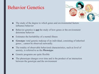 Behavior Genetics
■ The study of the degree to which genes and environmental factors
influence behavior
■ Behavior genetics is not the study of how genes or the environment
determine behavior
■ Estimates the heritability of a mental illness
■ Genotype: total genetic makeup of an individual, consisting of inherited
genes... cannot be observed outwardly.
■ The totality of observable behavioral characteristics, such as level of
anxiety, is referred to as the Phenotype.
■ Genetic programs are quite flexible
■ The phenotype changes over time and is the product of an interaction
between the genotype and the environment
 
