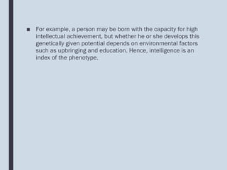 ■ For example, a person may be born with the capacity for high
intellectual achievement, but whether he or she develops this
genetically given potential depends on environmental factors
such as upbringing and education. Hence, intelligence is an
index of the phenotype.
 