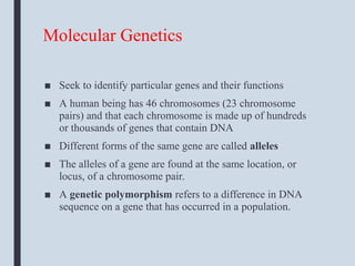 Molecular Genetics
■ Seek to identify particular genes and their functions
■ A human being has 46 chromosomes (23 chromosome
pairs) and that each chromosome is made up of hundreds
or thousands of genes that contain DNA
■ Different forms of the same gene are called alleles
■ The alleles of a gene are found at the same location, or
locus, of a chromosome pair.
■ A genetic polymorphism refers to a difference in DNA
sequence on a gene that has occurred in a population.
 