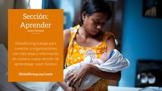 GlobalGiving trabaja para
conectar a organizaciones
con más ideas e información
en nuestra nueva sección de
aprendizaje: Learn Section
GlobalGiving.org/Learn
Sección:
Aprender
(Learn Section)
 