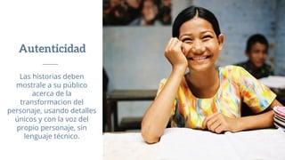 Autenticidad
Las historias deben
mostrale a su público
acerca de la
transformacion del
personaje, usando detalles
únicos y con la voz del
propio personaje, sin
lenguaje técnico.
 