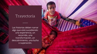 Las historias deben narrar
algo que está sucediendo:
una experiencia, un
recorrido, una
transformación, un
descubrimiento, una lucha
o superación.
Trayectoria
 