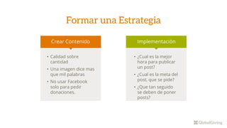 Formar una Estrategia
Crear Contenido Implementación
• Calidad sobre
cantidad
• Una imagen dice mas
que mil palabras
• No usar Facebook
solo para pedir
donaciones.
• ¿Cual es la mejor
hora para publicar
un post?
• ¿Cual es la meta del
post, que se pide?
• ¿Que tan seguido
se deben de poner
posts?
 