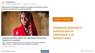 Comparta historias o
noticias que se
relacionen a su
misma causa
Third-party news stories do very
well on Facebook and reach a large
audience. If it’s appropriate, put a
link to your project in the
N E W S S T O R I E S
 