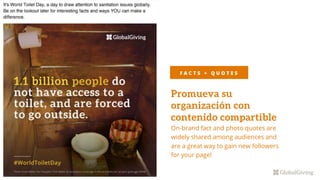 Promueva su
organización con
contenido compartible
On-brand fact and photo quotes are
widely shared among audiences and
are a great way to gain new followers
for your page!
F A C T S + Q U O T E S
 