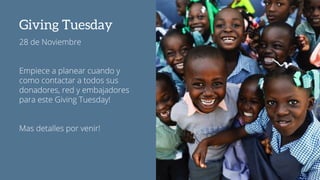 Giving Tuesday
28 de Noviembre
Empiece a planear cuando y
como contactar a todos sus
donadores, red y embajadores
para este Giving Tuesday!
Mas detalles por venir!
 