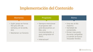 Implementación del Contenido
Momento Propósito Ritmo
• Subir posts en horas
NO pico (fin de
semana, en la tarde,
etc)
• Mantener un horario
• Siempre mencionar
el proposto del
post (buscamos un
like, una
recomendación, o
que compratan el
link?)
• Interactuar!
• Una vez al día
máximo
• Variedad de
contentido.
• Enviar mas posts
durante campañas
y cuando se busca
recaudar fondos
 