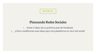 A C T I V I T Y
1. Anote 3 ideas de su próximo post de Facebook
2. ¿Cómo modificarías esas ideas para otra plataforma en otra red social?
Planeando Redes Sociales
 