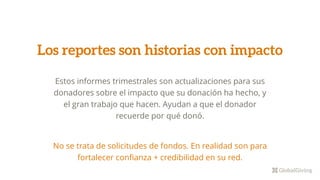 Estos informes trimestrales son actualizaciones para sus
donadores sobre el impacto que su donación ha hecho, y
el gran trabajo que hacen. Ayudan a que el donador
recuerde por qué donó.
No se trata de solicitudes de fondos. En realidad son para
fortalecer confianza + credibilidad en su red.
Los reportes son historias con impacto
 