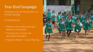 Year-End Campaign
Empieza el 28 de Noviembre con
Giving Tuesday!
Características:
• Premios de bonificación por
dólares recaudados
• Premios por numero de
donantes activados
• Paquete Media + Social Sharing
 