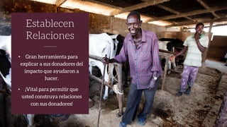 • Gran herramienta para
explicar a sus donadores del
impacto que ayudaron a
hacer.
• ¡Vital para permitir que
usted construya relaciones
con sus donadores!
Establecen
Relaciones
 