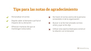 No hacer el correo acerca de la persona
enviandolo ni de la organización
Buscar si se les han enviado correos
antes y que se les dijo
Utilizar esta oportunidad para construir
la relación con el donante
Tips para las notas de agradecimiento
Personalizar el correo
Dejarle saber al donante cual fué el
impacto de su donación
Ofrezcan maneras de que se
mantengan ivolucrados
 