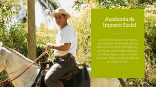 Curso en línea de dos meses
que explora diferentes teorías
sobre como medir el impacto y
aprender sobre herramientas
prácticas que pueden utilizar
para aumentar la efectividad de
su organización
Academia de
Impacto Social
 