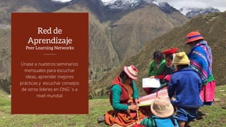 Únase a nuestros seminarios
mensuales para escuchar
ideas, aprender mejores
prácticas y escuchar consejos
de otros líderes en ONG´s a
nivel mundial
Red de
Aprendizaje
Peer Learning Networks
 