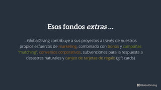 ...GlobalGiving contribuye a sus proyectos a través de nuestros
propios esfuerzos de marketing, combinado con bonos y campañas
“matching”, convenios corporativos, subvenciones para la respuesta a
desastres naturales y canjeo de tarjetas de regalo (gift cards)
Esos fondos extras …
 
