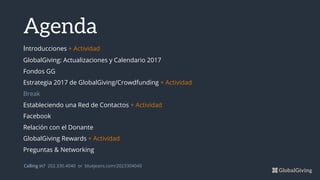 Announcements
Blissful Experience 2 min
Weekly Update Nicola 15 min
Other Update Kevin 10 min
Presentation Courtney 20 min
Other Update Donna 10 min
Presentation Phil 20 min
Calling in? 202.330.4040 or bluejeans.com/2023304040
Agenda
Introducciones + Actividad
GlobalGiving: Actualizaciones y Calendario 2017
Fondos GG
Estrategia 2017 de GlobalGiving/Crowdfunding + Actividad
Break
Estableciendo una Red de Contactos + Actividad
Facebook
Relación con el Donante
GlobalGiving Rewards + Actividad
Preguntas & Networking
 