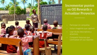 Incrementar puntos
en GG Rewards y
Actualizar Proyectos
• Participar en campañas
• Incluir imagenes que captiven
• Usar títulos descriptivos y
atractivos
• Compartir historias que
conmuevan en sus reportes
 