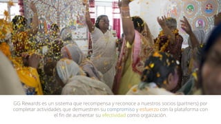 GG Rewards es un sistema que recompensa y reconoce a nuestros socios (partners) por
completar actividades que demuestren su compromiso y esfuerzo con la plataforma con
el fin de aumentar su efectividad como orgaización.
 