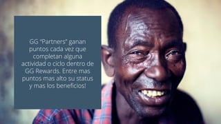 GG “Partners” ganan
puntos cada vez que
completan alguna
actividad o ciclo dentro de
GG Rewards. Entre mas
puntos mas alto su status
y mas los beneficios!
 