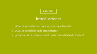 A C T I V I T Y
1. ¿Cuál es su nombre + el nombre de su organización?
2. ¿Cuál es su posición en la organización?
3. ¿Cuál ha sido su mayor desafío en la recaudación de fondos?
Introducciones
 