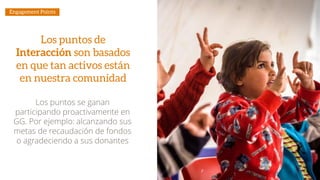 Los puntos de
Interacción son basados
en que tan activos están
en nuestra comunidad
Los puntos se ganan
participando proactivamente en
GG. Por ejemplo: alcanzando sus
metas de recaudación de fondos
o agradeciendo a sus donantes
Engagement Points
 
