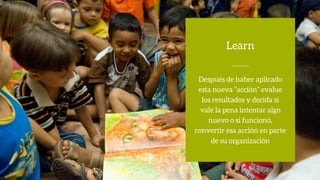 Después de haber aplicado
esta nueva ”acción” evalue
los resultados y decida si
vale la pena intentar algo
nuevo o si funcionó,
convertir esa acción en parte
de su organización
Learn
 