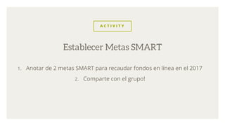 A C T I V I T Y
1. Anotar de 2 metas SMART para recaudar fondos en línea en el 2017
2. Comparte con el grupo!
Establecer Metas SMART
 