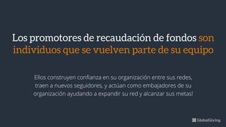 Ellos construyen confianza en su organización entre sus redes,
traen a nuevos seguidores, y actúan como embajadores de su
organización ayudando a expandir su red y alcanzar sus metas!
Los promotores de recaudación de fondos son
individuos que se vuelven parte de su equipo
 