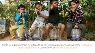 Amplíe su red de donantes identificando a estas personas que pueden servir como embajadores
para su organización usualmente tienen grandes redes propias.
 
