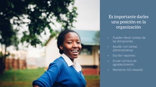 Es importante darles
una posición en la
organización
• Pueden llevar conteo de
las donaciones
• Ayudar con tareas
administrativas
• Escribir reportes
• Enviar correos de
agradecimiento
• Mantener GG rewards
 