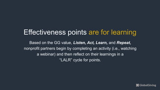 Based on the GG value, Listen, Act, Learn, and Repeat,
nonprofit partners begin by completing an activity (i.e., watching
a webinar) and then reflect on their learnings in a
“LALR” cycle for points.
Effectiveness points are for learning
 