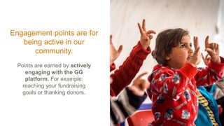 Engagement points are for
being active in our
community.
Points are earned by actively
engaging with the GG
platform. For example:
reaching your fundraising
goals or thanking donors.
 
