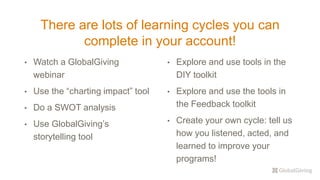 There are lots of learning cycles you can
complete in your account!
• Watch a GlobalGiving
webinar
• Use the “charting impact” tool
• Do a SWOT analysis
• Use GlobalGiving’s
storytelling tool
• Explore and use tools in the
DIY toolkit
• Explore and use the tools in
the Feedback toolkit
• Create your own cycle: tell us
how you listened, acted, and
learned to improve your
programs!
 