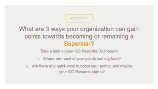 A C T I V I T Y
Take a look at your GG Rewards Dashboard
1. Where are most of your points coming from?
2. Are there any quick wins to boost your points, and maybe
your GG Rewards status?
What are 3 ways your organization can gain
points towards becoming or remaining a
Superstar?
 