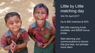 3rd-7th April 2017
Up to $50 matched at 50%
$50,000 matching funds
available, and $5000 bonus
prizes
Start planning your
communications to donors
that give less, but perhaps
more often!
Little by Little
matching day
 