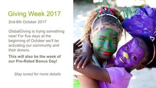 Giving Week 2017
2nd-6th October 2017
GlobalGiving is trying something
new! For five days at the
beginning of October we’ll be
activating our community and
their donors.
This will also be the week of
our Pro-Rated Bonus Day!
Stay tuned for more details
 