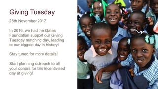 Giving Tuesday
28th November 2017
In 2016, we had the Gates
Foundation support our Giving
Tuesday matching day, leading
to our biggest day in history!
Stay tuned for more details!
Start planning outreach to all
your donors for this incentivised
day of giving!
 