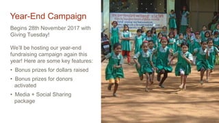 Year-End Campaign
Begins 28th November 2017 with
Giving Tuesday!
We’ll be hosting our year-end
fundraising campaign again this
year! Here are some key features:
• Bonus prizes for dollars raised
• Bonus prizes for donors
activated
• Media + Social Sharing
package
 
