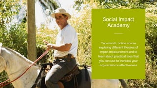Two-month, online course
exploring different theories of
impact measurement and to
learn about practical tools that
you can use to increase your
organization’s effectiveness
Social Impact
Academy
 