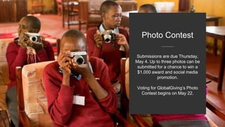 Submissions are due Thursday,
May 4. Up to three photos can be
submitted for a chance to win a
$1,000 award and social media
promotion.
Voting for GlobalGiving’s Photo
Contest begins on May 22.
Photo Contest
 