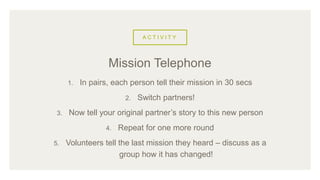 A C T I V I T Y
1. In pairs, each person tell their mission in 30 secs
2. Switch partners!
3. Now tell your original partner’s story to this new person
4. Repeat for one more round
5. Volunteers tell the last mission they heard – discuss as a
group how it has changed!
Mission Telephone
 
