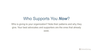 Who is giving to your organization? Note their patterns and why they
give. Your best advocates and supporters are the ones that already
exist.
Who Supports You Now?
 