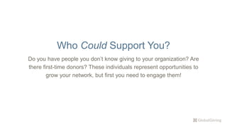 Do you have people you don’t know giving to your organization? Are
there first-time donors? These individuals represent opportunities to
grow your network, but first you need to engage them!
Who Could Support You?
 