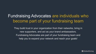 They build trust in your organization from their networks, bring in
new supporters, and act as your brand ambassadors.
Fundraising Advocates are part of your fundraising team and
help you to expand your network and reach your goals!
Fundraising Advocates are individuals who
become part of your fundraising team
 