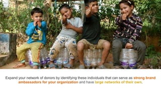 Expand your network of donors by identifying these individuals that can serve as strong brand
ambassadors for your organization and have large networks of their own.
 