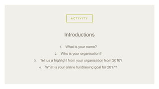 A C T I V I T Y
1. What is your name?
2. Who is your organisation?
3. Tell us a highlight from your organisation from 2016?
4. What is your online fundraising goal for 2017?
Introductions
 